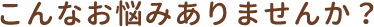こんなお悩みありませんか？
