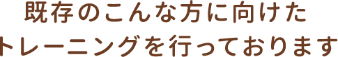 既存のこんな方に向けたトレーニングを行っております